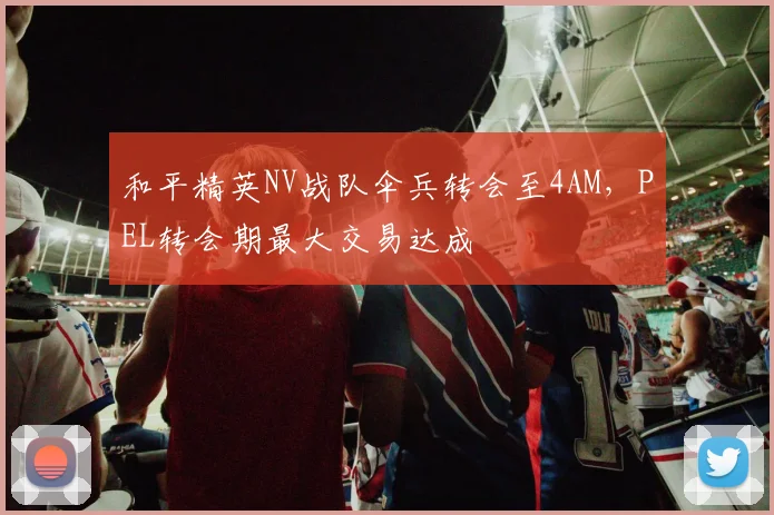 和平精英NV战队伞兵转会至4AM,PEL转会期最大交易达成