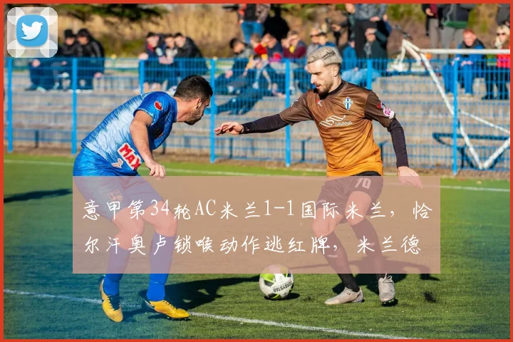 意甲第34轮AC米兰1-1国际米兰，恰尔汗奥卢锁喉动作逃红牌，米兰德比判罚争议是否影响前四？