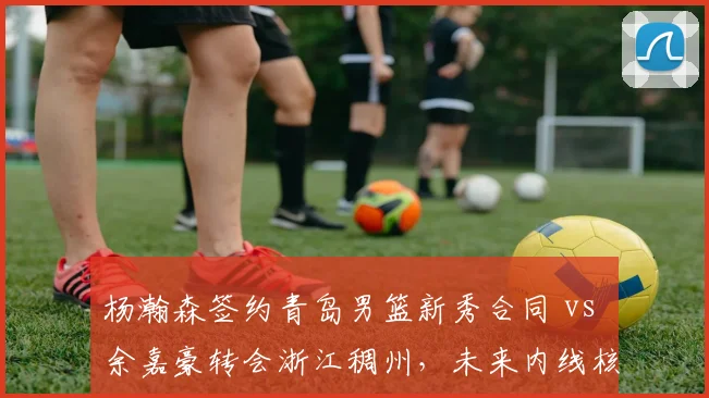 杨瀚森签约青岛男篮新秀合同 vs 余嘉豪转会浙江稠州,未来内线核心归属确定