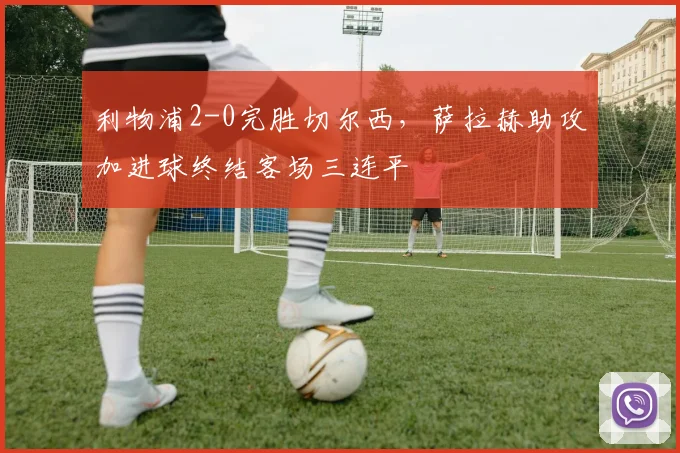 利物浦2-0完胜切尔西,萨拉赫助攻加进球终结客场三连平