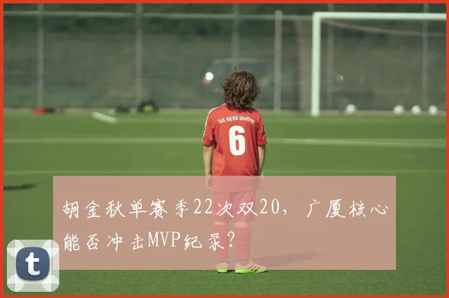 胡金秋单赛季22次双20，广厦核心能否冲击MVP纪录？