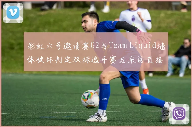 彩虹六号邀请赛G2与Team Liquid墙体破坏判定双标选手赛后采访直接开喷