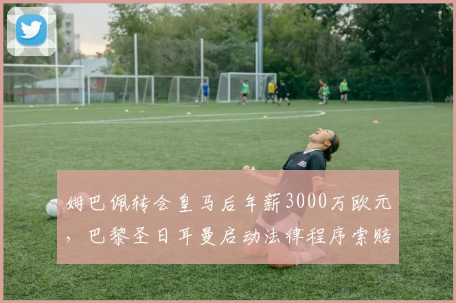 姆巴佩转会皇马后年薪3000万欧元,巴黎圣日耳曼启动法律程序索赔