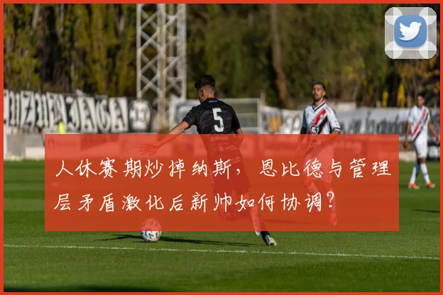 人休赛期炒掉纳斯,恩比德与管理层矛盾激化后新帅如何协调?