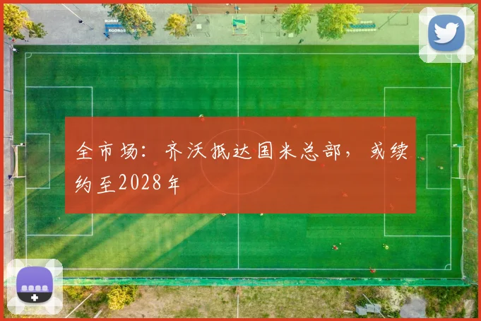 全市场：齐沃抵达国米总部，或续约至2028年