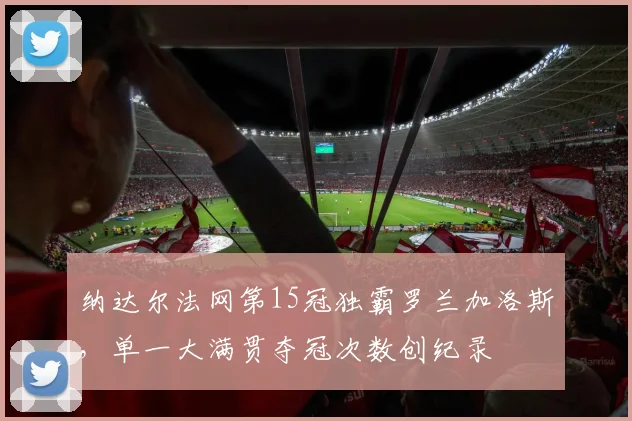 纳达尔法网第15冠独霸罗兰加洛斯,单一大满贯夺冠次数创纪录