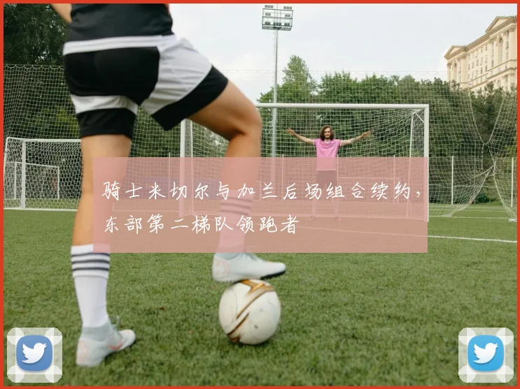 骑士米切尔与加兰后场组合续约，东部第二梯队领跑者