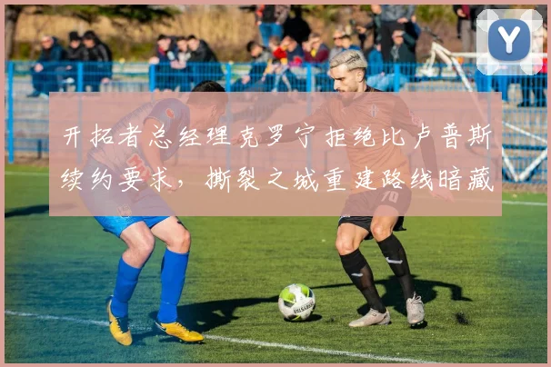 开拓者总经理克罗宁拒绝比卢普斯续约要求,撕裂之城重建路线暗藏危机?
